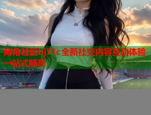 海角社区hj71c全新社交内容互动体验一站式畅享