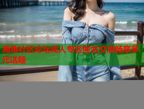 海角社区论坛成人专区匿名交流畅享多元话题  第1张